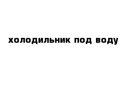 холодильник под воду